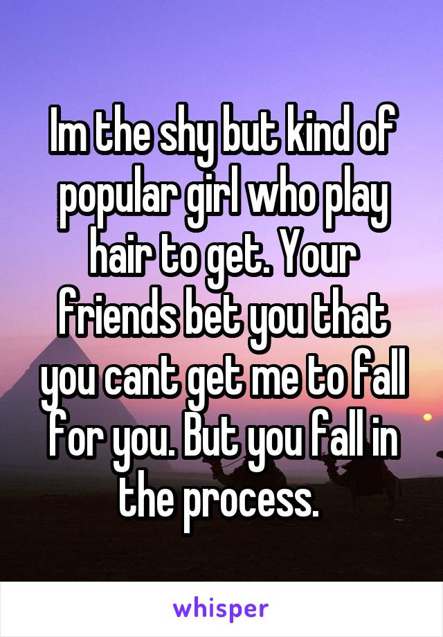 Im the shy but kind of popular girl who play hair to get. Your friends bet you that you cant get me to fall for you. But you fall in the process. 