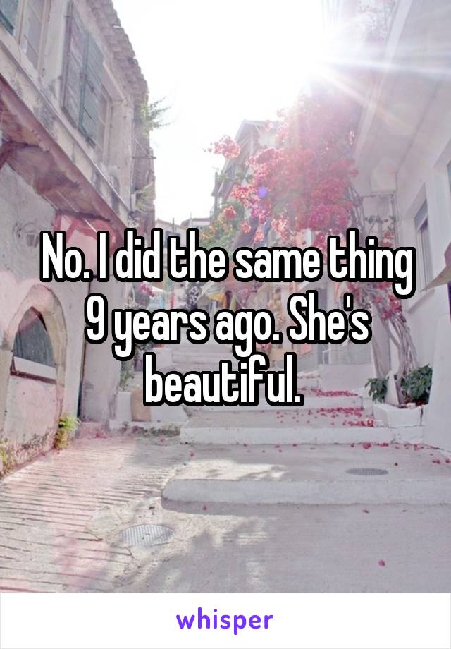 No. I did the same thing 9 years ago. She's beautiful. 