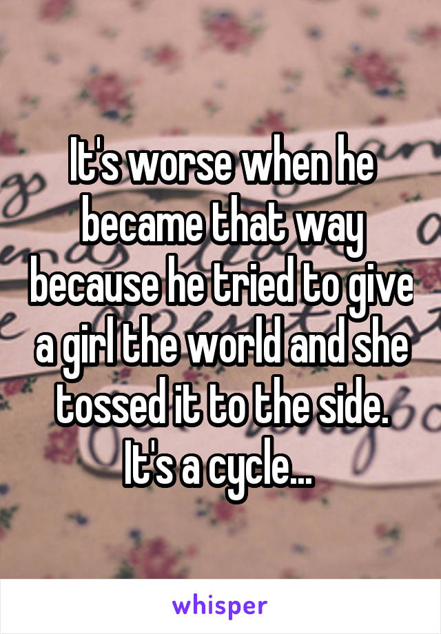 It's worse when he became that way because he tried to give a girl the world and she tossed it to the side. It's a cycle... 
