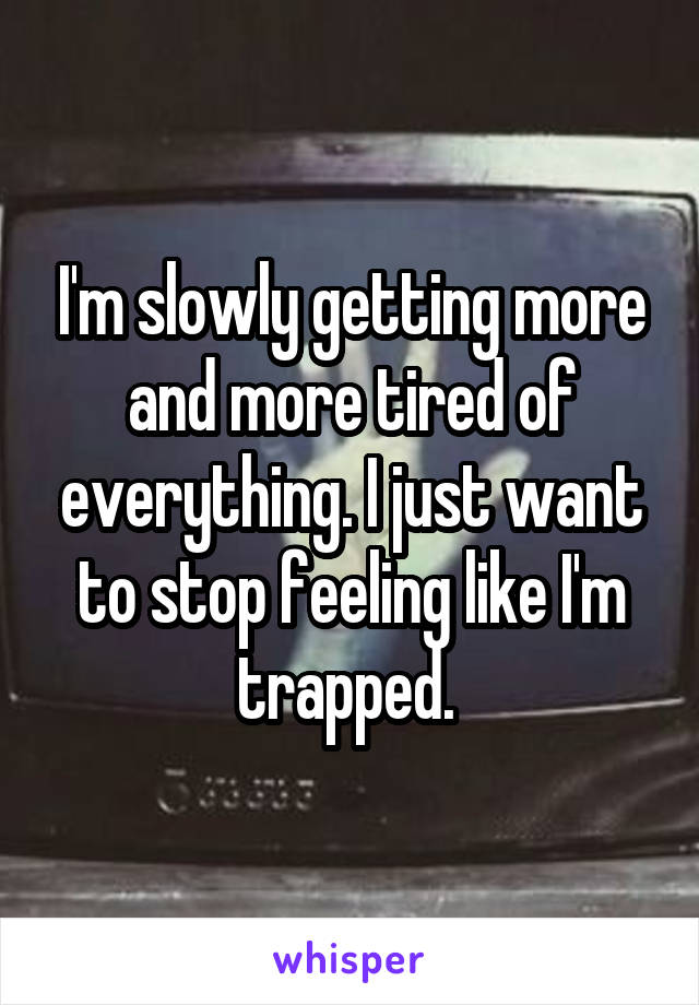 I'm slowly getting more and more tired of everything. I just want to stop feeling like I'm trapped. 