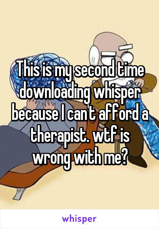 This is my second time downloading whisper because I can't afford a therapist. wtf is wrong with me?