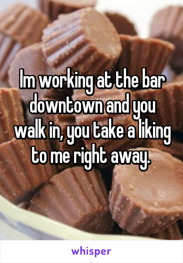 Im working at the bar downtown and you walk in, you take a liking to me right away. 
