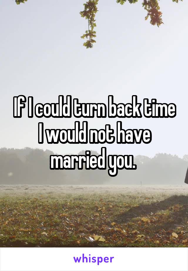 If I could turn back time I would not have married you. 