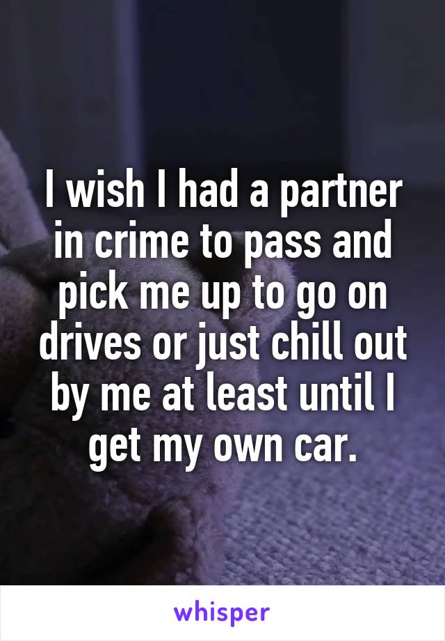 I wish I had a partner in crime to pass and pick me up to go on drives or just chill out by me at least until I get my own car.