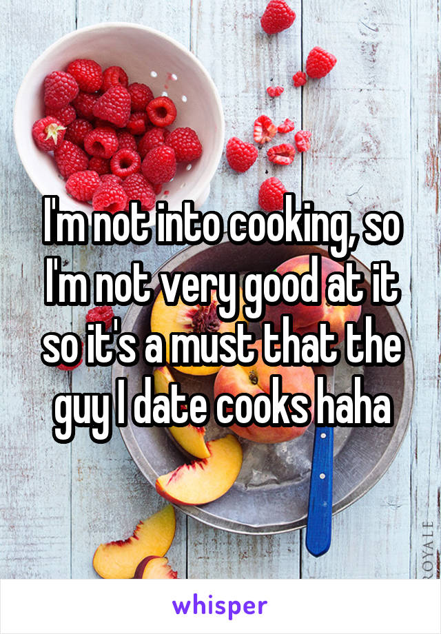 I'm not into cooking, so I'm not very good at it so it's a must that the guy I date cooks haha