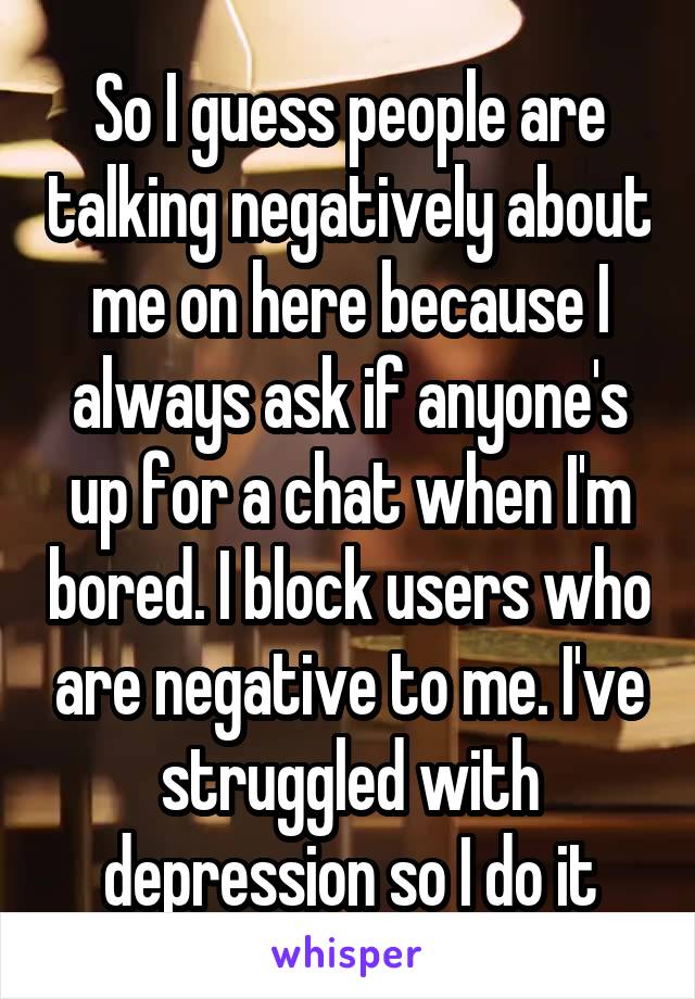 So I guess people are talking negatively about me on here because I always ask if anyone's up for a chat when I'm bored. I block users who are negative to me. I've struggled with depression so I do it