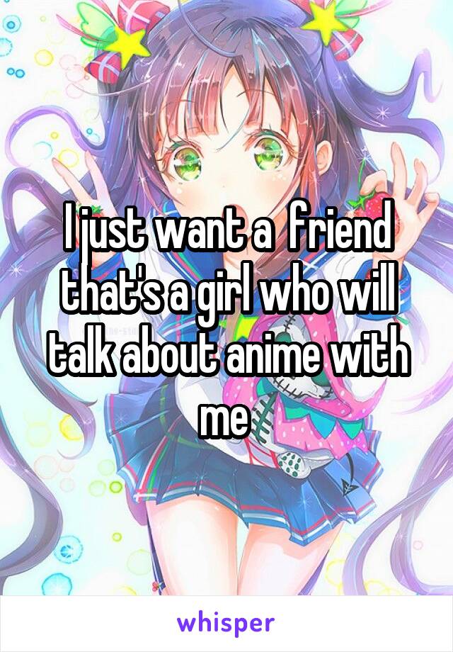 I just want a  friend that's a girl who will talk about anime with me 