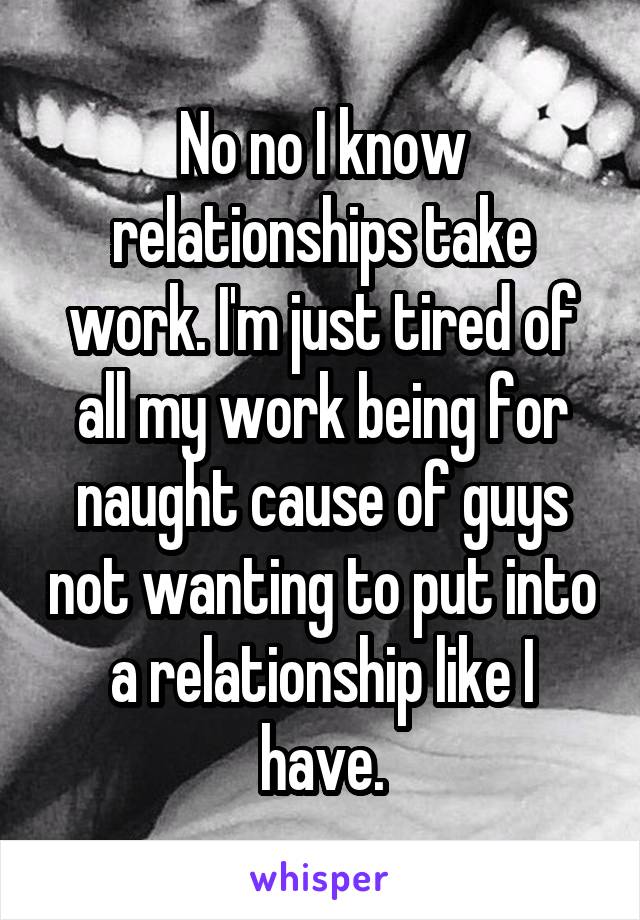 No no I know relationships take work. I'm just tired of all my work being for naught cause of guys not wanting to put into a relationship like I have.