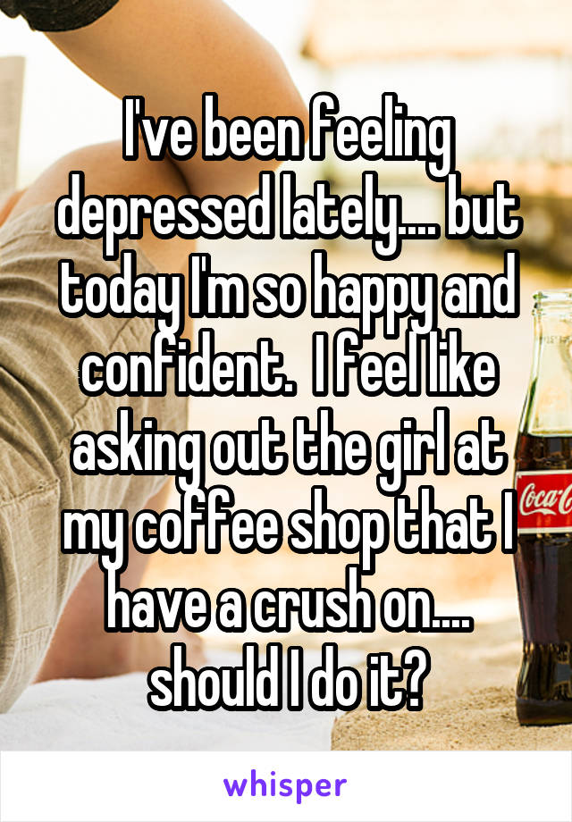 I've been feeling depressed lately.... but today I'm so happy and confident.  I feel like asking out the girl at my coffee shop that I have a crush on.... should I do it?