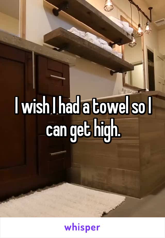 I wish I had a towel so I can get high.