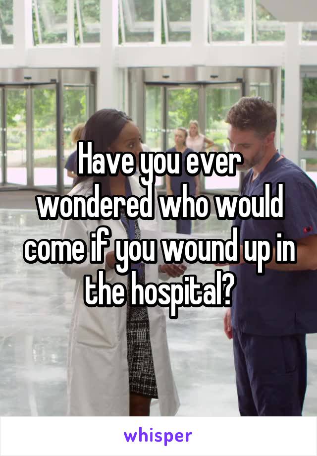 Have you ever wondered who would come if you wound up in the hospital?