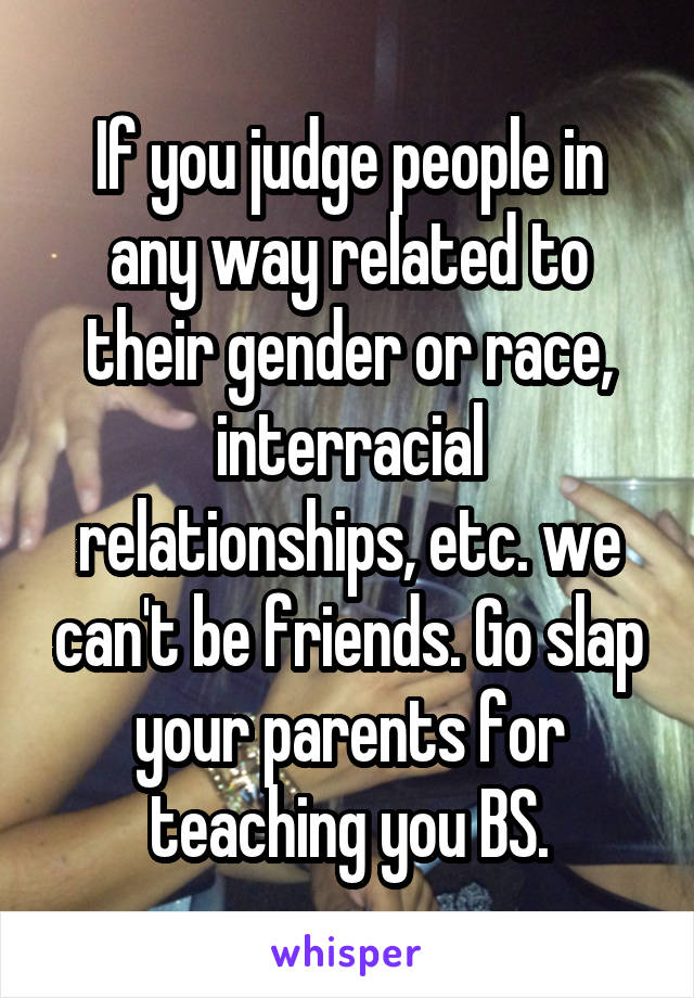 If you judge people in any way related to their gender or race, interracial relationships, etc. we can't be friends. Go slap your parents for teaching you BS.