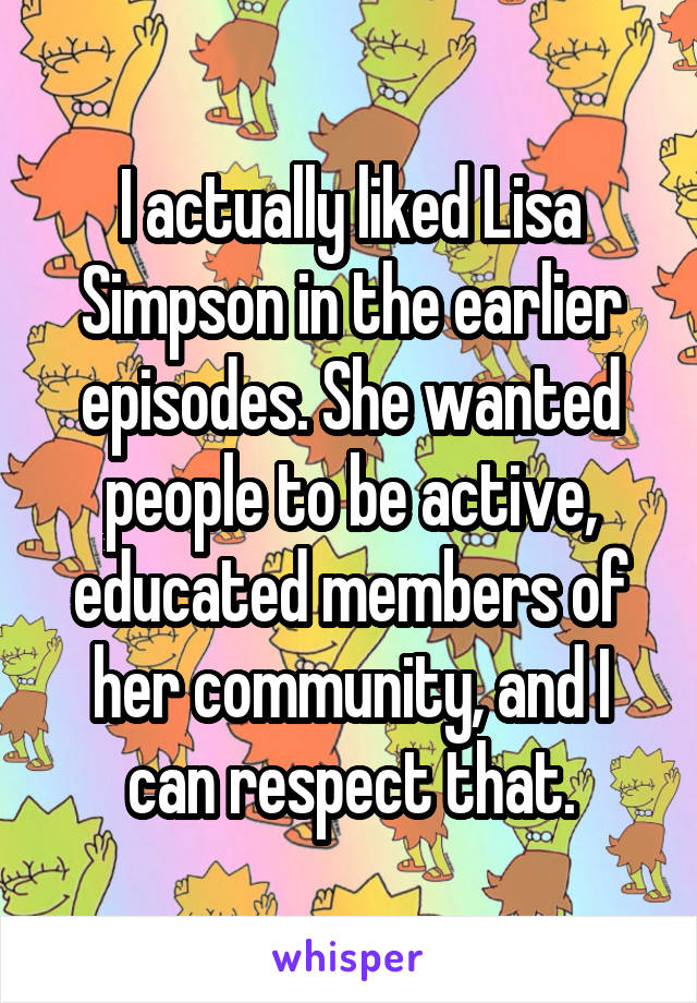 I actually liked Lisa Simpson in the earlier episodes. She wanted people to be active, educated members of her community, and I can respect that.