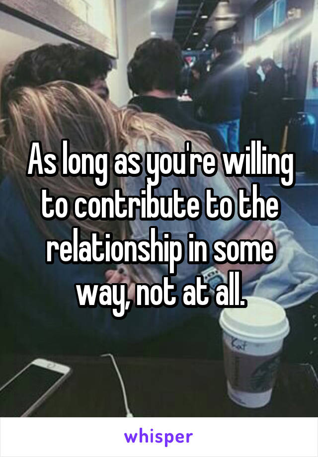 As long as you're willing to contribute to the relationship in some way, not at all.