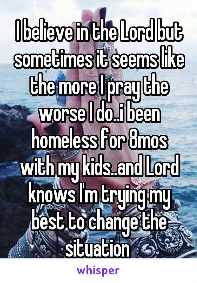 I believe in the Lord but sometimes it seems like the more I pray the worse I do..i been homeless for 8mos with my kids..and Lord knows I'm trying my best to change the situation 