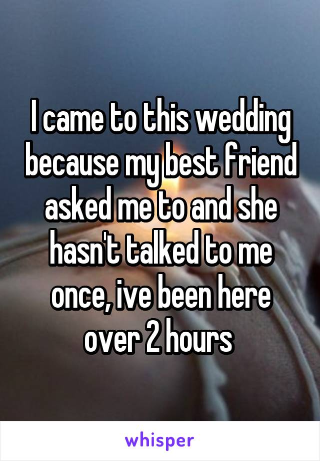 I came to this wedding because my best friend asked me to and she hasn't talked to me once, ive been here over 2 hours 