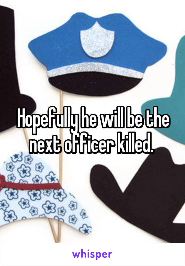 Hopefully he will be the next officer killed. 