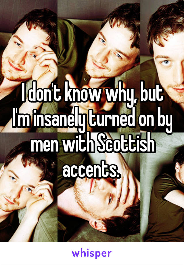 I don't know why, but I'm insanely turned on by men with Scottish accents. 