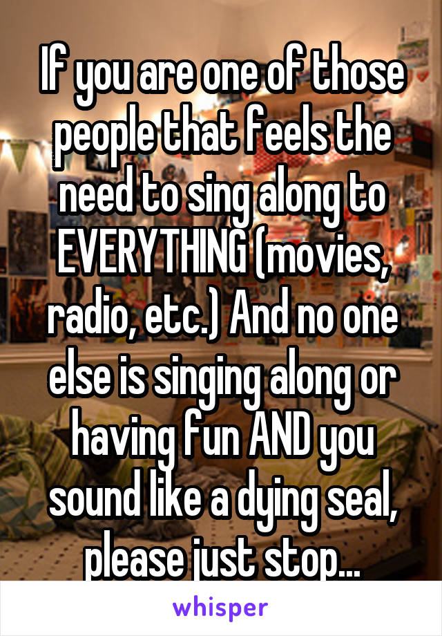 If you are one of those people that feels the need to sing along to EVERYTHING (movies, radio, etc.) And no one else is singing along or having fun AND you sound like a dying seal, please just stop...