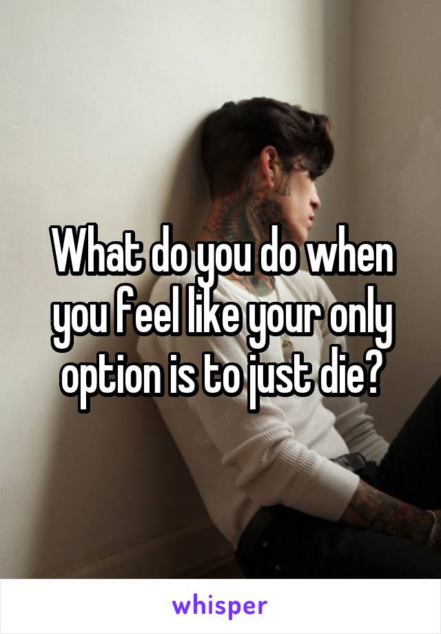 What do you do when you feel like your only option is to just die?