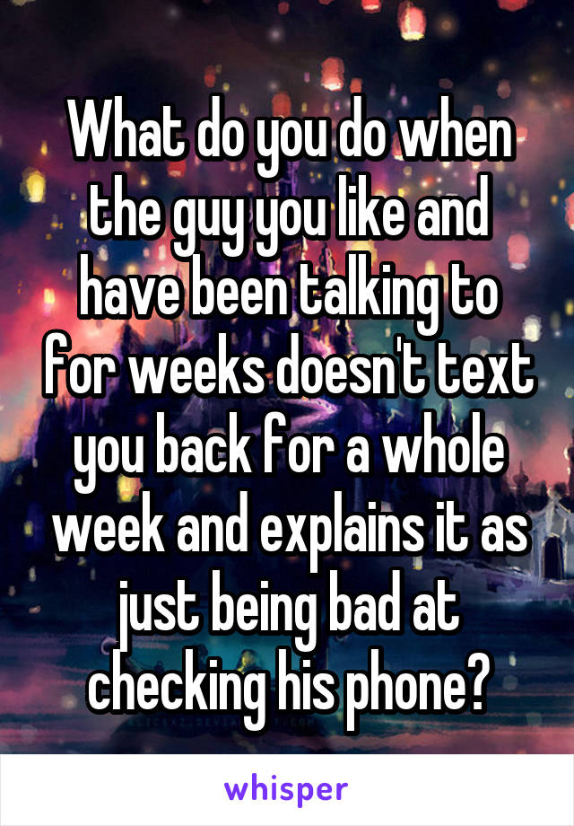 What do you do when the guy you like and have been talking to for weeks doesn't text you back for a whole week and explains it as just being bad at checking his phone?