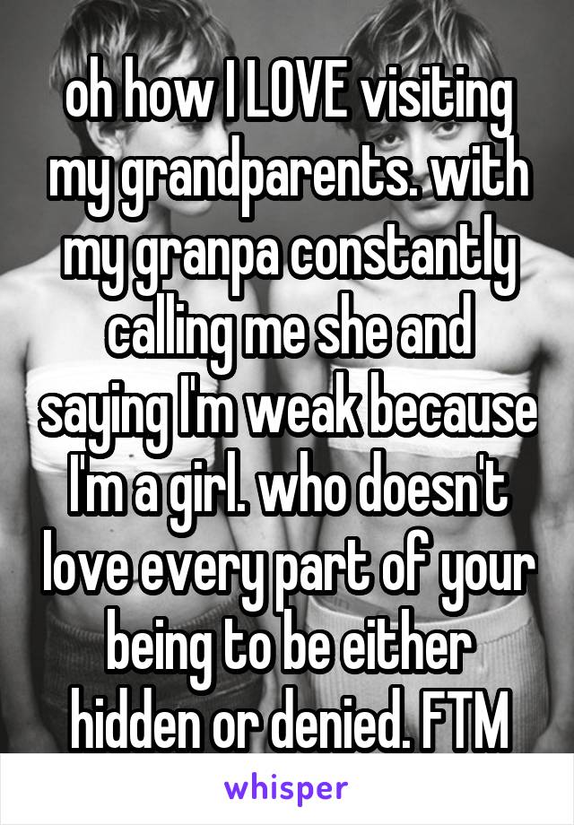 oh how I LOVE visiting my grandparents. with my granpa constantly calling me she and saying I'm weak because I'm a girl. who doesn't love every part of your being to be either hidden or denied. FTM