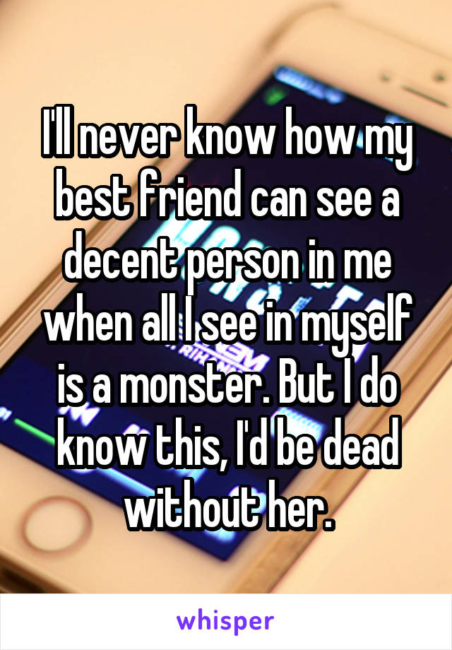 I'll never know how my best friend can see a decent person in me when all I see in myself is a monster. But I do know this, I'd be dead without her.