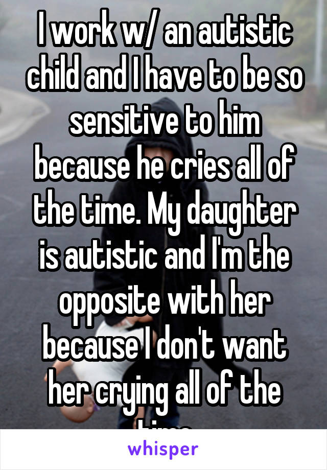 I work w/ an autistic child and I have to be so sensitive to him because he cries all of the time. My daughter is autistic and I'm the opposite with her because I don't want her crying all of the time