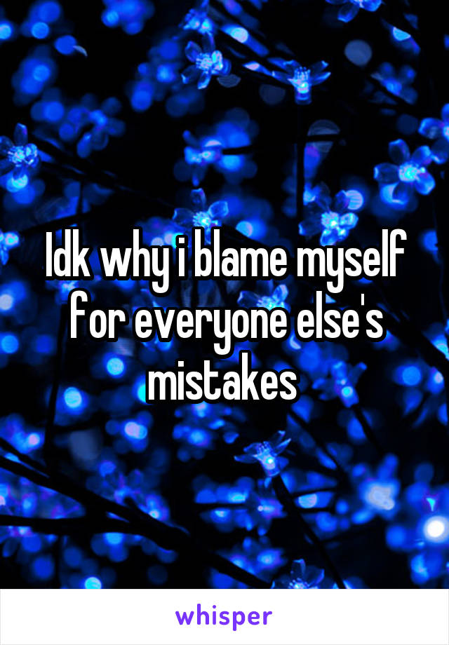 Idk why i blame myself for everyone else's mistakes 