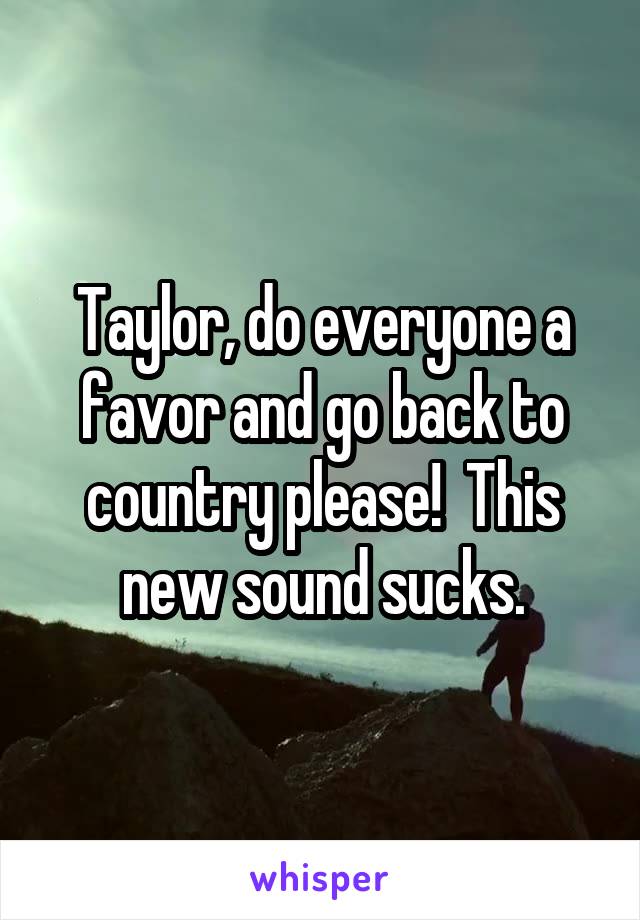 Taylor, do everyone a favor and go back to country please!  This new sound sucks.