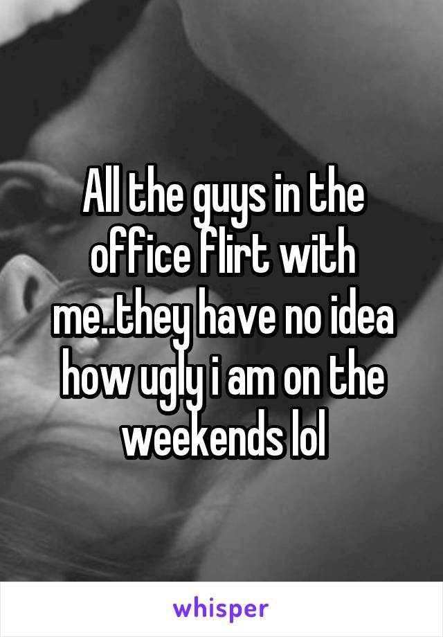 All the guys in the office flirt with me..they have no idea how ugly i am on the weekends lol