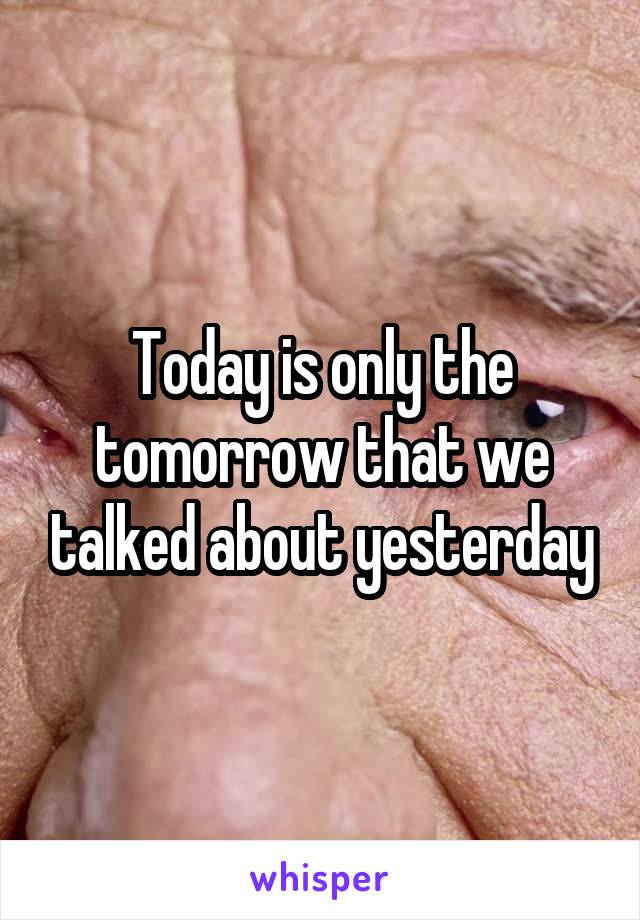 Today is only the tomorrow that we talked about yesterday