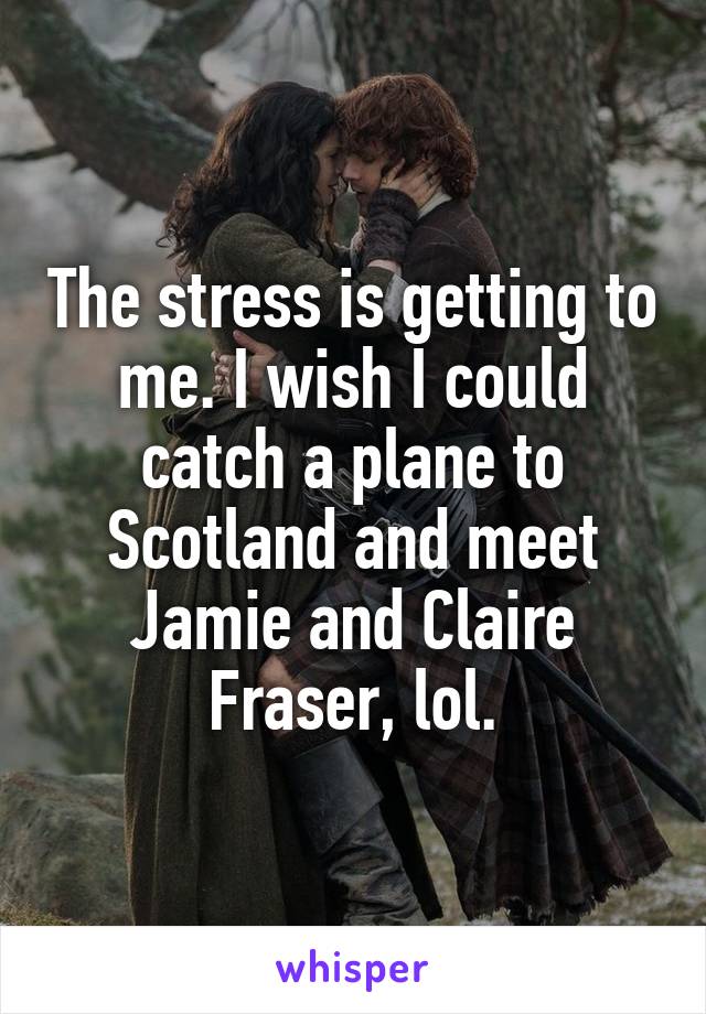 The stress is getting to me. I wish I could catch a plane to Scotland and meet Jamie and Claire Fraser, lol.