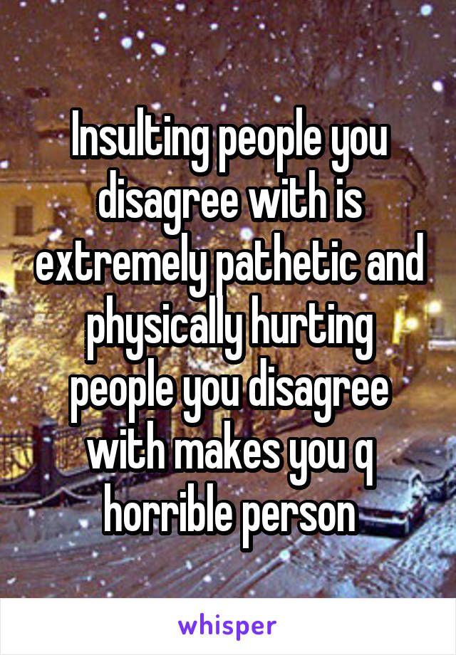 Insulting people you disagree with is extremely pathetic and physically hurting people you disagree with makes you q horrible person