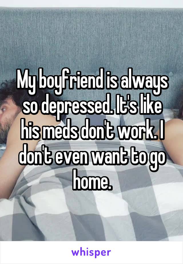 My boyfriend is always so depressed. It's like his meds don't work. I don't even want to go home.