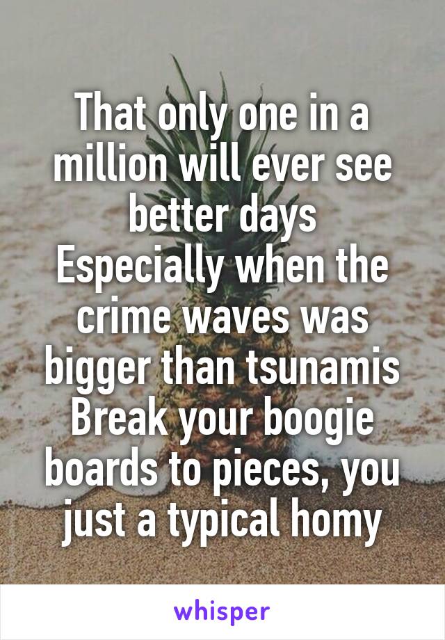 That only one in a million will ever see better days
Especially when the crime waves was bigger than tsunamis
Break your boogie boards to pieces, you just a typical homy