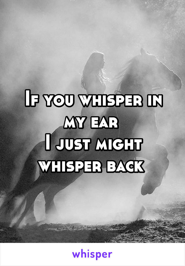 If you whisper in my ear 
I just might whisper back 