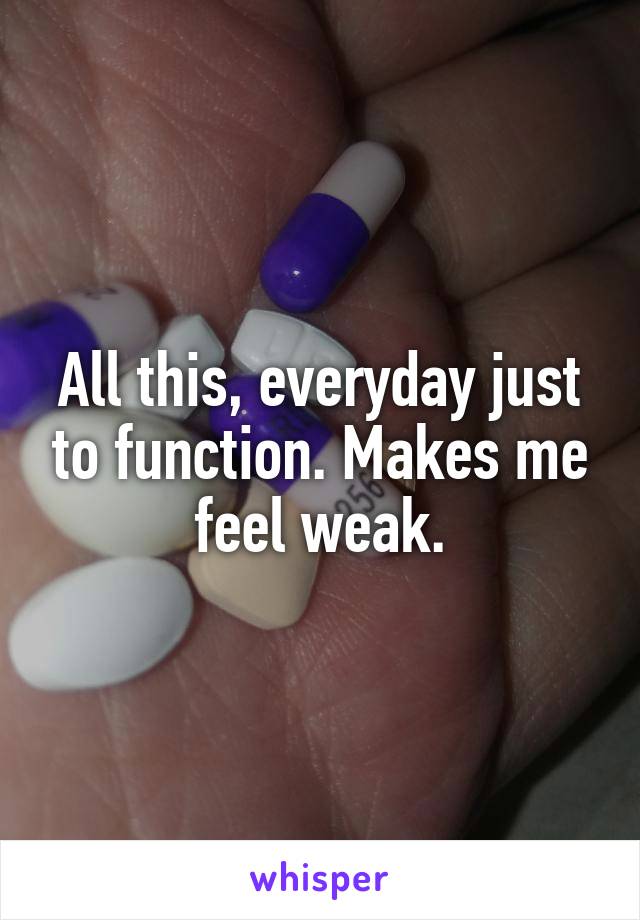 All this, everyday just to function. Makes me feel weak.