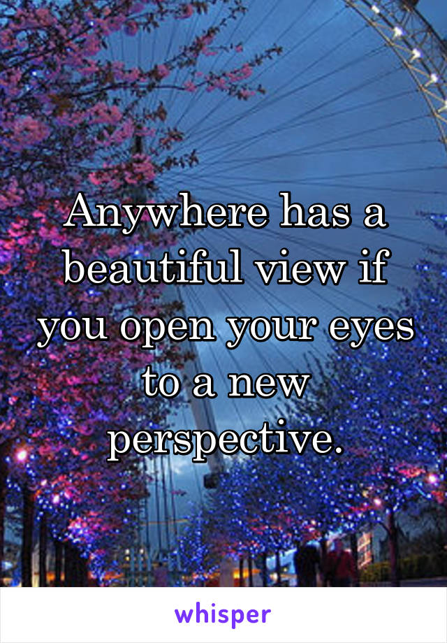 Anywhere has a beautiful view if you open your eyes to a new perspective.