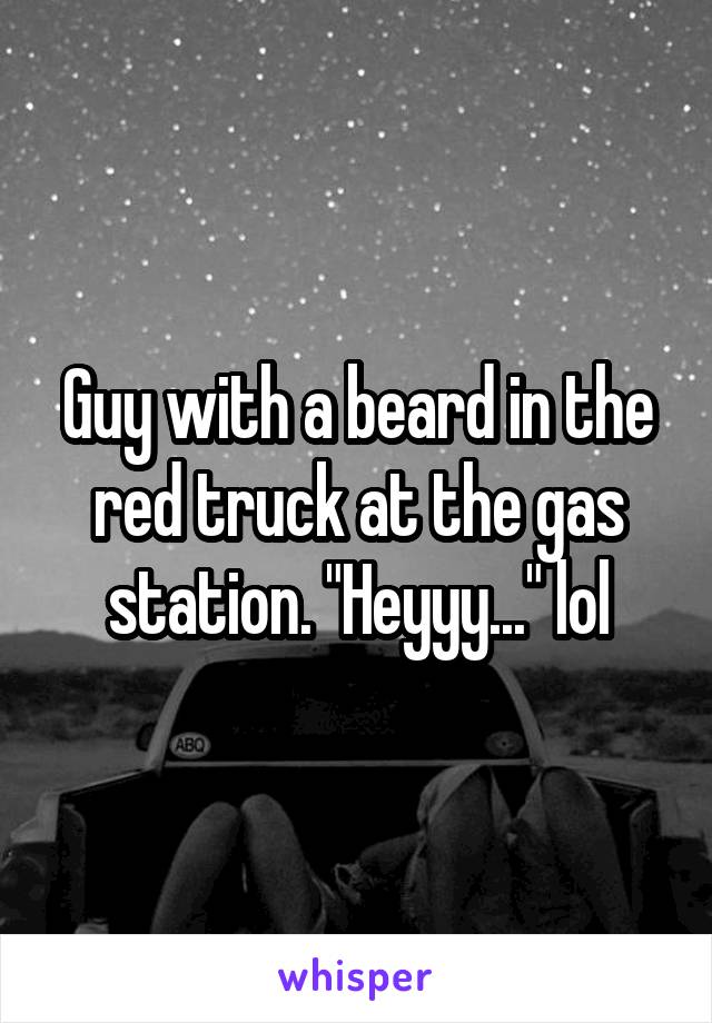 Guy with a beard in the red truck at the gas station. "Heyyy..." lol