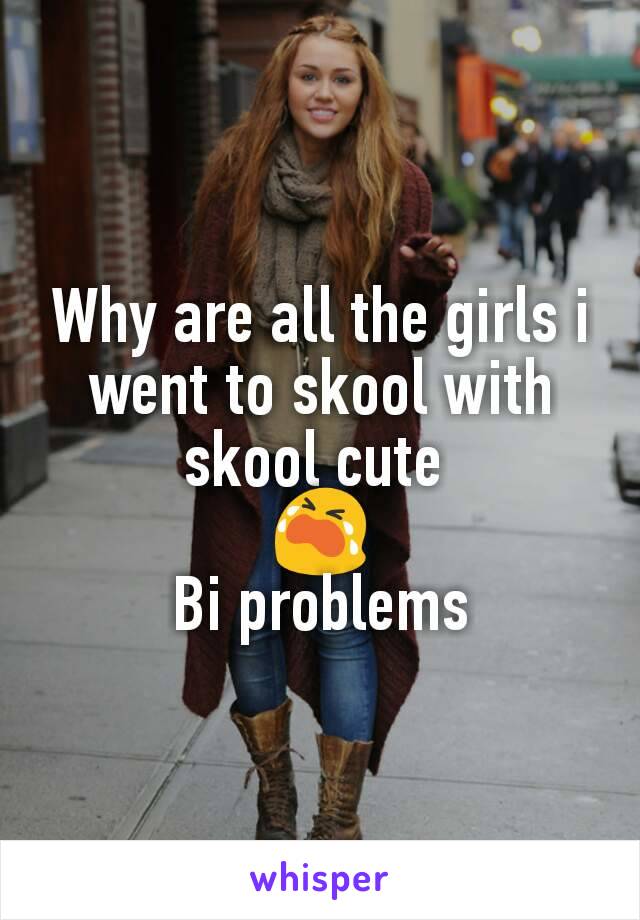 Why are all the girls i went to skool with skool cute 
😭
Bi problems