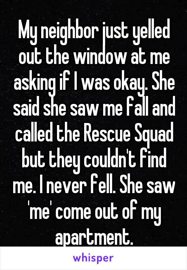 My neighbor just yelled out the window at me asking if I was okay. She said she saw me fall and called the Rescue Squad but they couldn't find me. I never fell. She saw 'me' come out of my apartment.