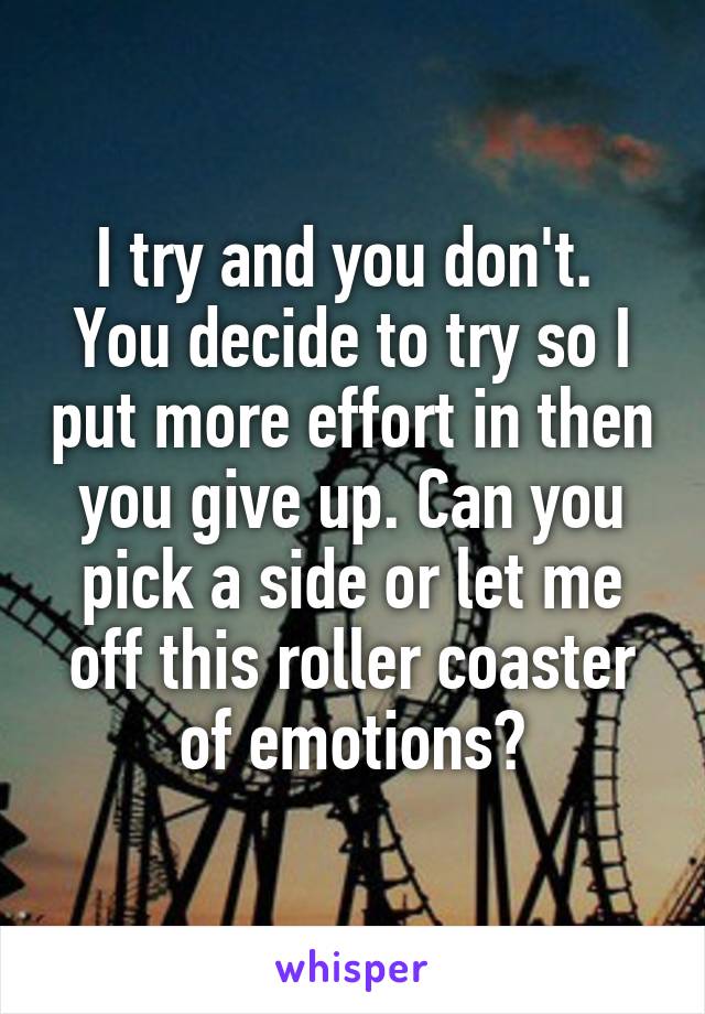 I try and you don't. 
You decide to try so I put more effort in then you give up. Can you pick a side or let me off this roller coaster of emotions?