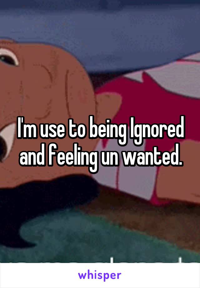 I'm use to being Ignored and feeling un wanted.