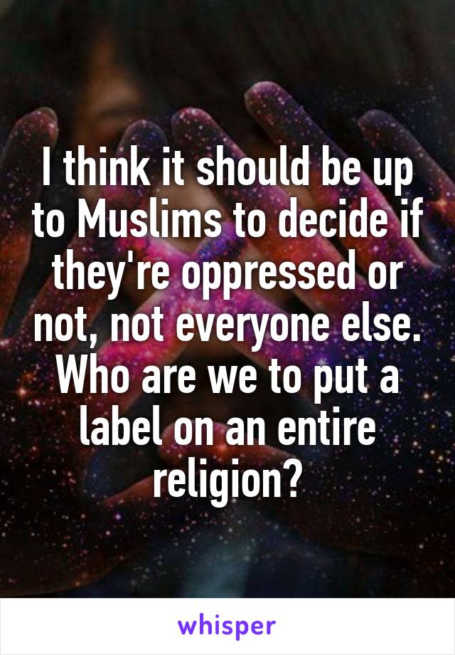 I think it should be up to Muslims to decide if they're oppressed or not, not everyone else. Who are we to put a label on an entire religion?