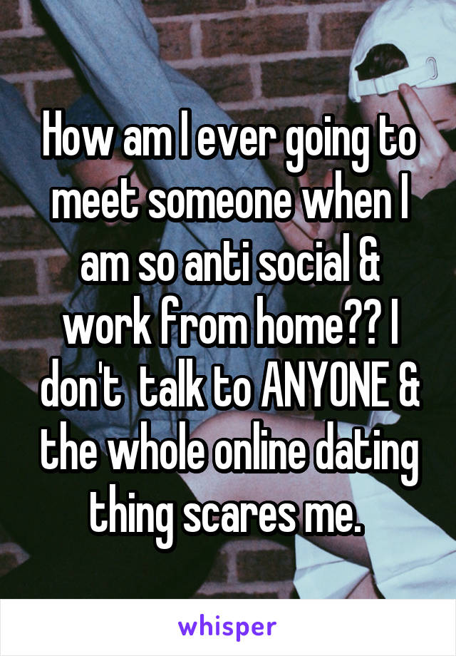 How am I ever going to meet someone when I am so anti social & work from home?? I don't  talk to ANYONE & the whole online dating thing scares me. 