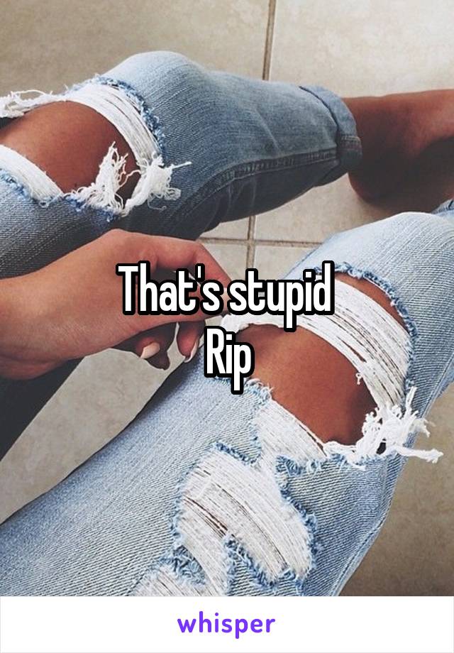 That's stupid 
Rip