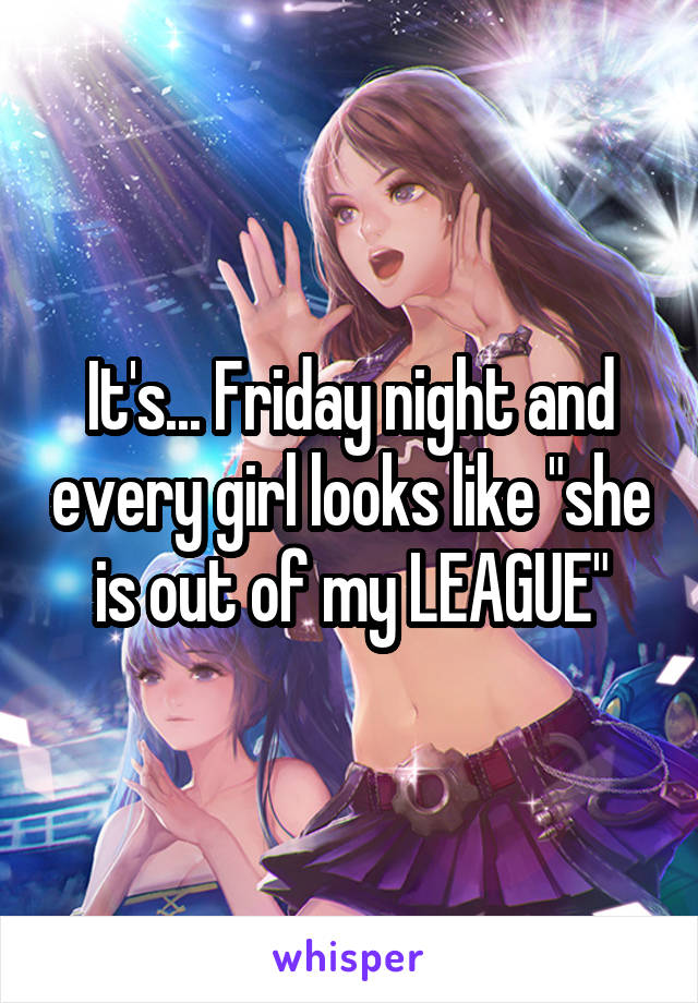 It's... Friday night and every girl looks like "she is out of my LEAGUE"