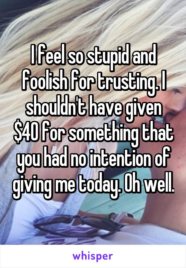 I feel so stupid and foolish for trusting. I shouldn't have given $40 for something that you had no intention of giving me today. Oh well. 