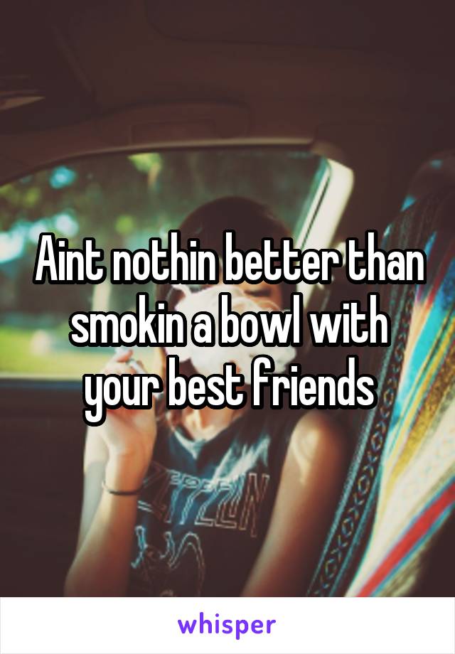 Aint nothin better than smokin a bowl with your best friends